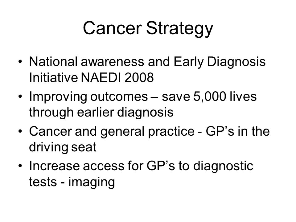 Cancer Strategy National awareness and Early Diagnosis Initiative NAEDI 2008 Improving outcomes – save 5,000 lives through earlier diagnosis Cancer and general practice - GP’s in the driving seat Increase access for GP’s to diagnostic tests - imaging