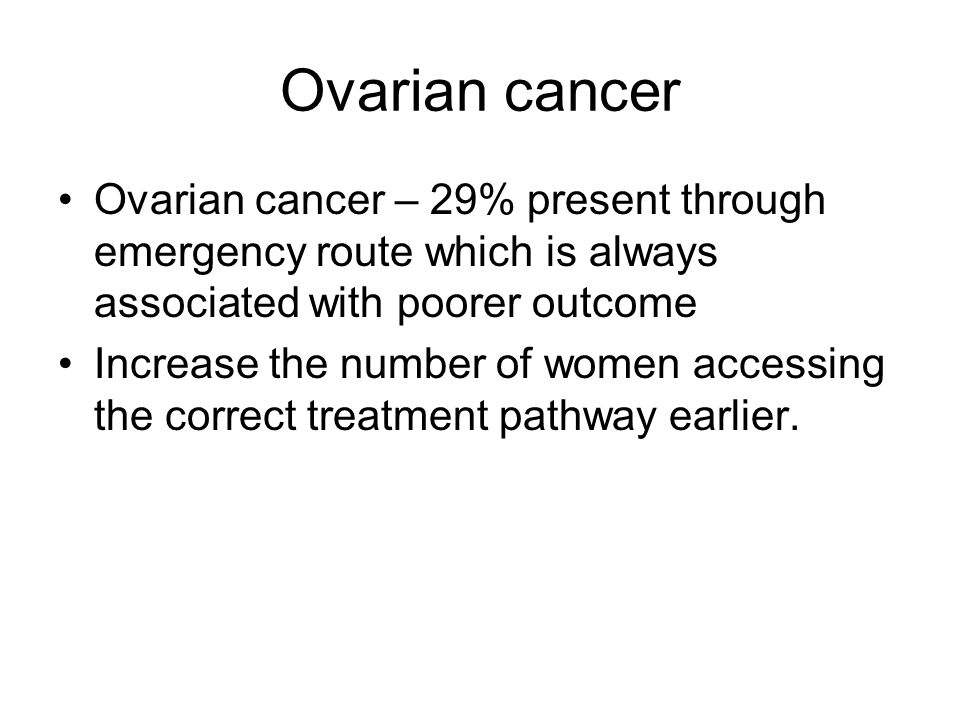 Ovarian cancer Ovarian cancer – 29% present through emergency route which is always associated with poorer outcome Increase the number of women accessing the correct treatment pathway earlier.