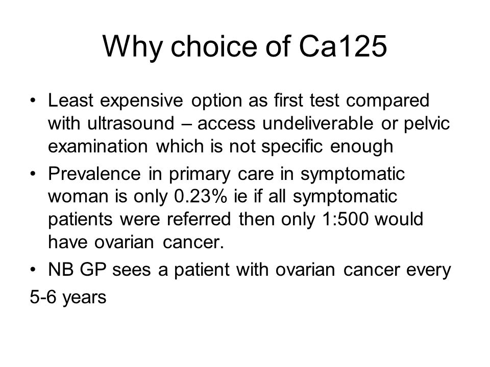Why choice of Ca125 Least expensive option as first test compared with ultrasound – access undeliverable or pelvic examination which is not specific enough Prevalence in primary care in symptomatic woman is only 0.23% ie if all symptomatic patients were referred then only 1:500 would have ovarian cancer.