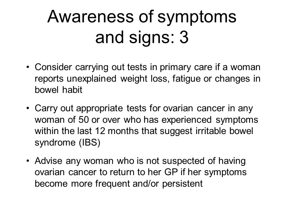 Awareness of symptoms and signs: 3 Consider carrying out tests in primary care if a woman reports unexplained weight loss, fatigue or changes in bowel habit Carry out appropriate tests for ovarian cancer in any woman of 50 or over who has experienced symptoms within the last 12 months that suggest irritable bowel syndrome (IBS) Advise any woman who is not suspected of having ovarian cancer to return to her GP if her symptoms become more frequent and/or persistent