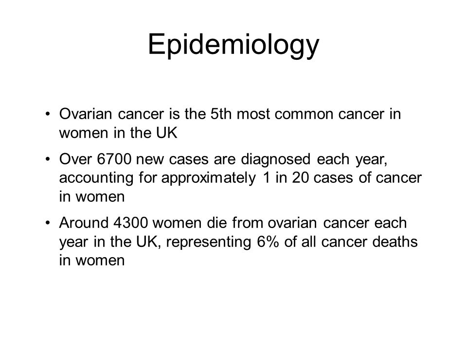 Epidemiology Ovarian cancer is the 5th most common cancer in women in the UK Over 6700 new cases are diagnosed each year, accounting for approximately 1 in 20 cases of cancer in women Around 4300 women die from ovarian cancer each year in the UK, representing 6% of all cancer deaths in women