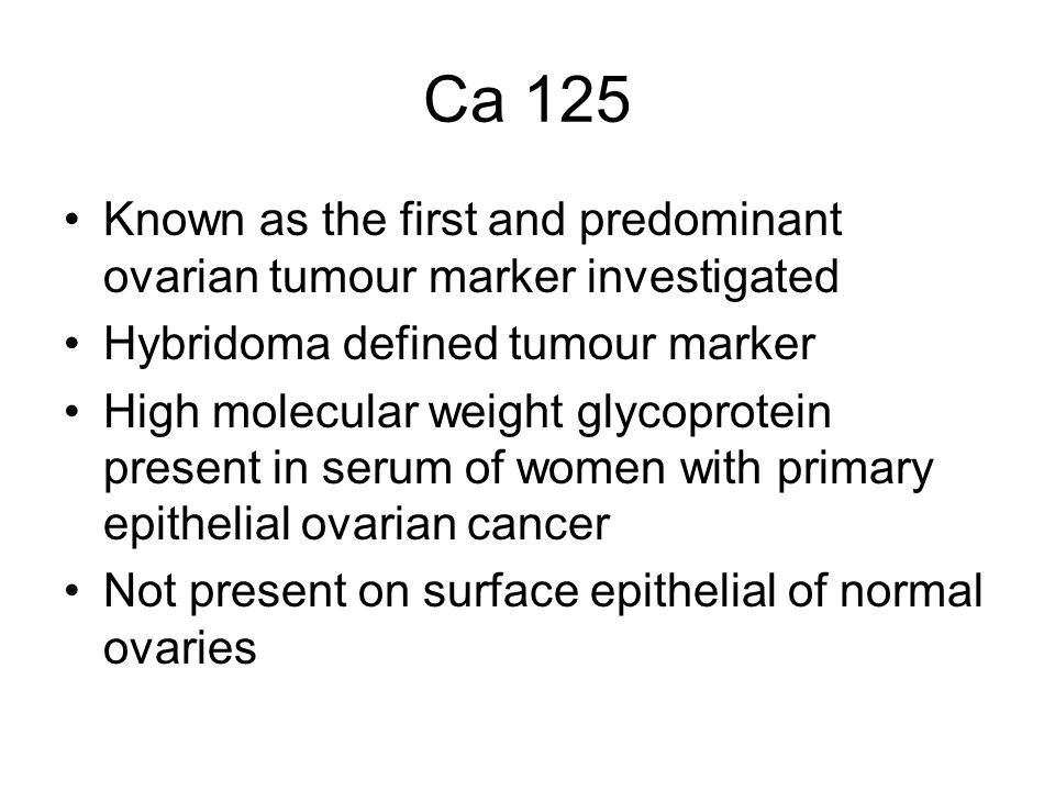 Ca 125 Known as the first and predominant ovarian tumour marker investigated Hybridoma defined tumour marker High molecular weight glycoprotein present in serum of women with primary epithelial ovarian cancer Not present on surface epithelial of normal ovaries