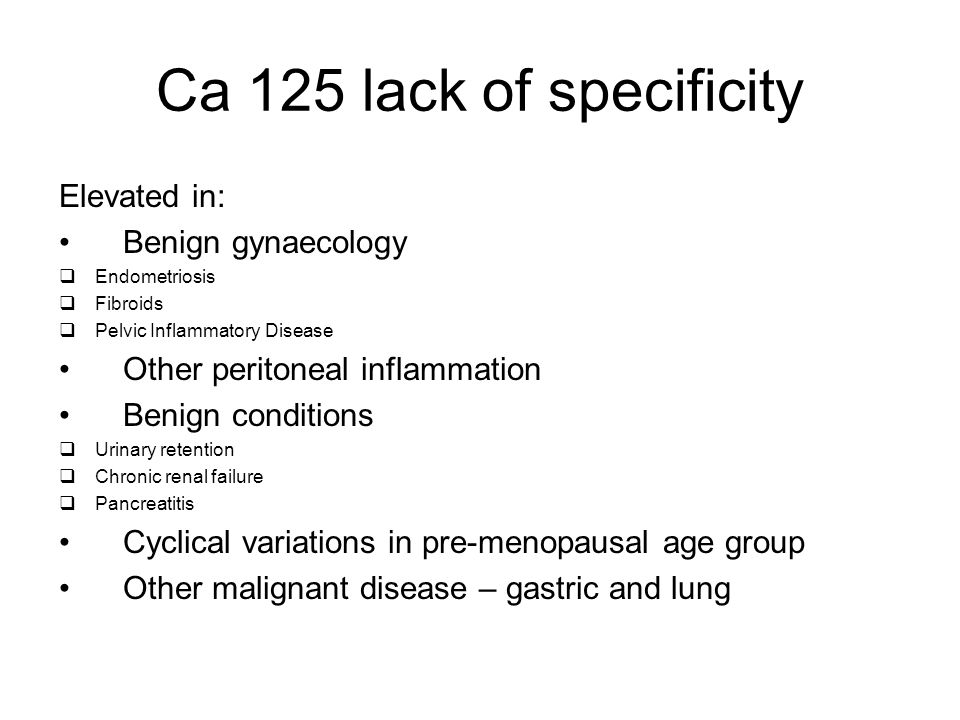 Ca 125 lack of specificity Elevated in: Benign gynaecology  Endometriosis  Fibroids  Pelvic Inflammatory Disease Other peritoneal inflammation Benign conditions  Urinary retention  Chronic renal failure  Pancreatitis Cyclical variations in pre-menopausal age group Other malignant disease – gastric and lung