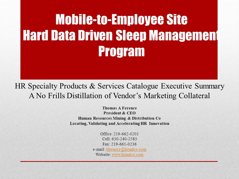 Mobile-to-Employee Site Hard Data Driven Sleep Management Program HR Specialty Products & Services Catalogue Executive Summary A No Frills Distillation of Vendor’s Marketing Collateral Thomas A Ference President & CEO Human Resources Mining & Distribution Co Locating, Validating and Accelerating HR Innovation Office: Cell: Fax: Website: