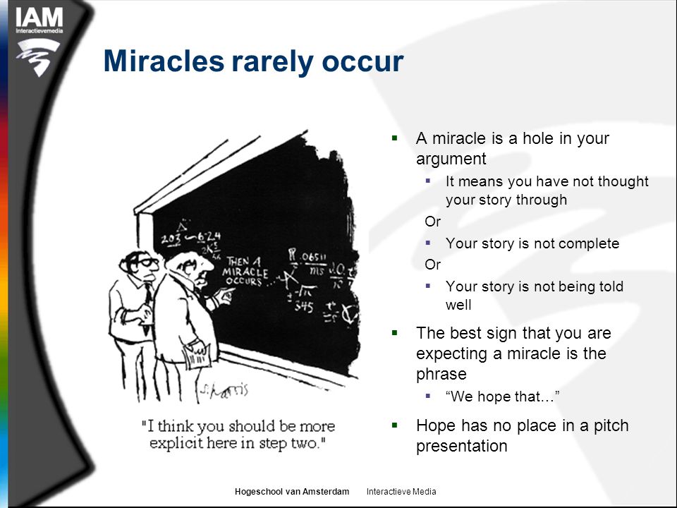 Hogeschool van Amsterdam Interactieve Media Miracles rarely occur  A miracle is a hole in your argument  It means you have not thought your story through Or  Your story is not complete Or  Your story is not being told well  The best sign that you are expecting a miracle is the phrase  We hope that…  Hope has no place in a pitch presentation