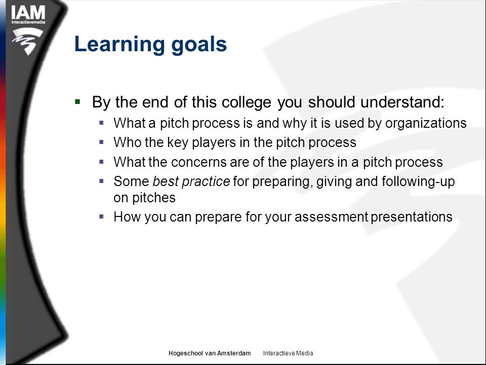 Hogeschool van Amsterdam Interactieve Media Learning goals  By the end of this college you should understand:  What a pitch process is and why it is used by organizations  Who the key players in the pitch process  What the concerns are of the players in a pitch process  Some best practice for preparing, giving and following-up on pitches  How you can prepare for your assessment presentations