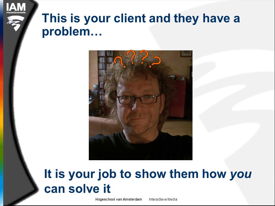 Hogeschool van Amsterdam Interactieve Media This is your client and they have a problem… It is your job to show them how you can solve it