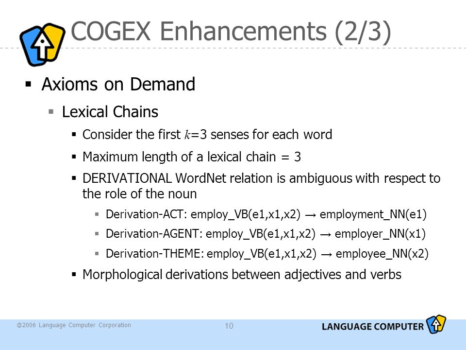 @2006 Language Computer Corporation 10 COGEX Enhancements (2/3)  Axioms on Demand  Lexical Chains  Consider the first k =3 senses for each word  Maximum length of a lexical chain = 3  DERIVATIONAL WordNet relation is ambiguous with respect to the role of the noun  Derivation-ACT: employ_VB(e1,x1,x2) → employment_NN(e1)  Derivation-AGENT: employ_VB(e1,x1,x2) → employer_NN(x1)  Derivation-THEME: employ_VB(e1,x1,x2) → employee_NN(x2)  Morphological derivations between adjectives and verbs