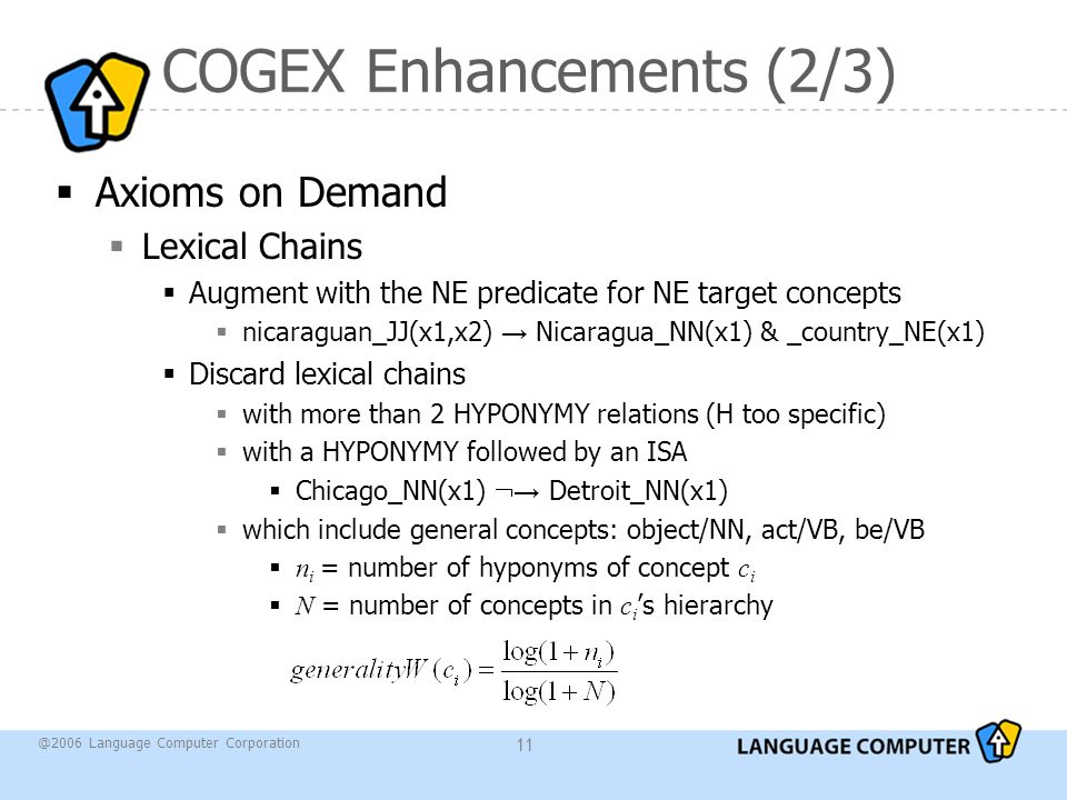 @2006 Language Computer Corporation 11 COGEX Enhancements (2/3)  Axioms on Demand  Lexical Chains  Augment with the NE predicate for NE target concepts  nicaraguan_JJ(x1,x2) → Nicaragua_NN(x1) & _country_NE(x1)  Discard lexical chains  with more than 2 HYPONYMY relations (H too specific)  with a HYPONYMY followed by an ISA  Chicago_NN(x1)  → Detroit_NN(x1)  which include general concepts: object/NN, act/VB, be/VB  n i = number of hyponyms of concept c i  N = number of concepts in c i ’s hierarchy