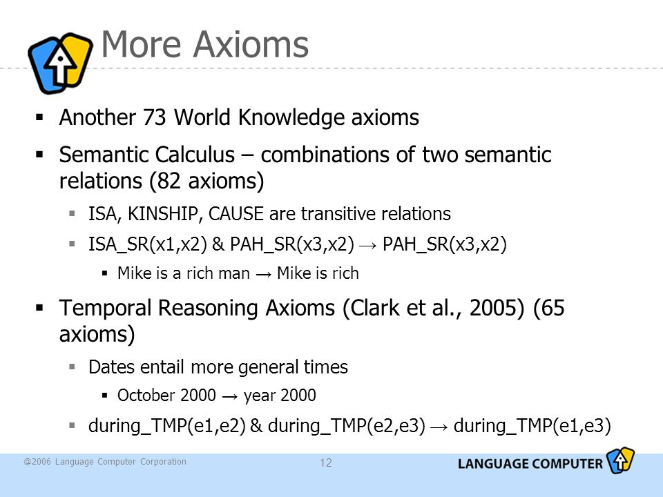 @2006 Language Computer Corporation 12 More Axioms  Another 73 World Knowledge axioms  Semantic Calculus – combinations of two semantic relations (82 axioms)  ISA, KINSHIP, CAUSE are transitive relations  ISA_SR(x1,x2) & PAH_SR(x3,x2) → PAH_SR(x3,x2)  Mike is a rich man → Mike is rich  Temporal Reasoning Axioms (Clark et al., 2005) (65 axioms)  Dates entail more general times  October 2000 → year 2000  during_TMP(e1,e2) & during_TMP(e2,e3) → during_TMP(e1,e3)