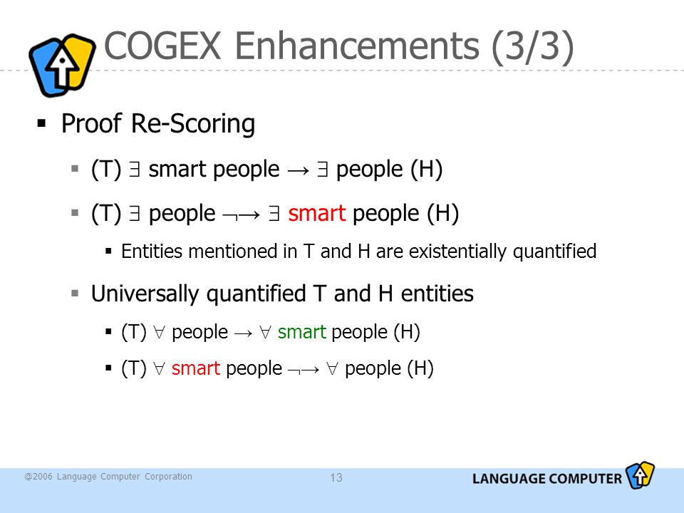 @2006 Language Computer Corporation 13 COGEX Enhancements (3/3)  Proof Re-Scoring  (T)  smart people →  people (H)  (T)  people  →  smart people (H)  Entities mentioned in T and H are existentially quantified  Universally quantified T and H entities  (T)  people →  smart people (H)  (T)  smart people  →  people (H)
