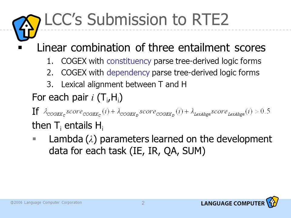 @2006 Language Computer Corporation 2 LCC’s Submission to RTE2  Linear combination of three entailment scores 1.COGEX with constituency parse tree-derived logic forms 2.COGEX with dependency parse tree-derived logic forms 3.Lexical alignment between T and H For each pair i (T i,H i ) If then T i entails H i  Lambda ( λ ) parameters learned on the development data for each task (IE, IR, QA, SUM)