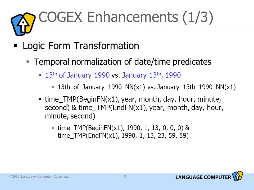 @2006 Language Computer Corporation 6 COGEX Enhancements (1/3)  Logic Form Transformation  Temporal normalization of date/time predicates  13 th of January 1990 vs.