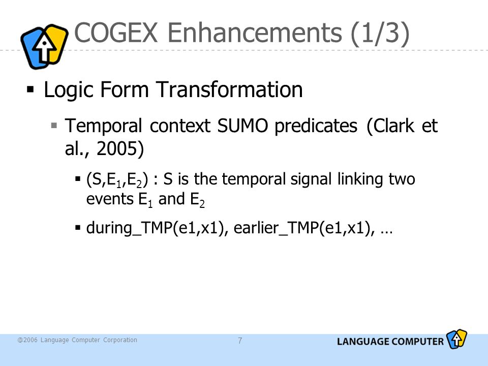 @2006 Language Computer Corporation 7 COGEX Enhancements (1/3)  Logic Form Transformation  Temporal context SUMO predicates (Clark et al., 2005)  (S,E 1,E 2 ) : S is the temporal signal linking two events E 1 and E 2  during_TMP(e1,x1), earlier_TMP(e1,x1), …