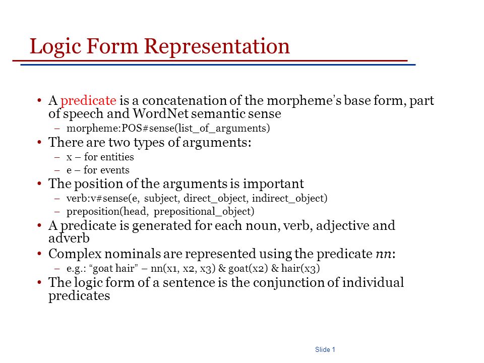 Slide 1 Logic Form Representation A predicate is a concatenation of the morpheme ’ s base form, part of speech and WordNet semantic sense – morpheme:POS#sense(list_of_arguments) There are two types of arguments: – x – for entities – e – for events The position of the arguments is important – verb:v#sense(e, subject, direct_object, indirect_object) – preposition(head, prepositional_object) A predicate is generated for each noun, verb, adjective and adverb Complex nominals are represented using the predicate nn: – e.g.: goat hair – nn(x1, x2, x3) & goat(x2) & hair(x3) The logic form of a sentence is the conjunction of individual predicates