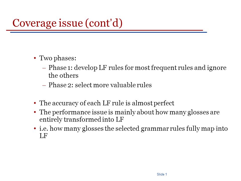 Slide 1 Coverage issue (cont ’ d) Two phases: – Phase 1: develop LF rules for most frequent rules and ignore the others – Phase 2: select more valuable rules The accuracy of each LF rule is almost perfect The performance issue is mainly about how many glosses are entirely transformed into LF i.e.