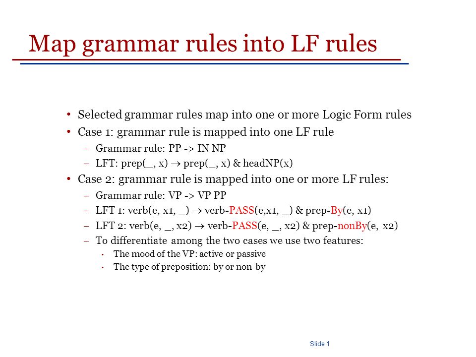 Slide 1 Map grammar rules into LF rules Selected grammar rules map into one or more Logic Form rules Case 1: grammar rule is mapped into one LF rule – Grammar rule: PP -> IN NP – LFT: prep(_, x)  prep(_, x) & headNP(x) Case 2: grammar rule is mapped into one or more LF rules: – Grammar rule: VP -> VP PP – LFT 1: verb(e, x1, _)  verb-PASS(e,x1, _) & prep-By(e, x1) – LFT 2: verb(e, _, x2)  verb-PASS(e, _, x2) & prep-nonBy(e, x2) – To differentiate among the two cases we use two features: The mood of the VP: active or passive The type of preposition: by or non-by