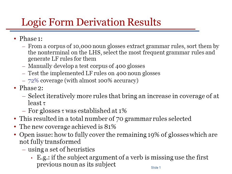 Slide 1 Logic Form Derivation Results Phase 1: – From a corpus of 10,000 noun glosses extract grammar rules, sort them by the nonterminal on the LHS, select the most frequent grammar rules and generate LF rules for them – Manually develop a test corpus of 400 glosses – Test the implemented LF rules on 400 noun glosses – 72% coverage (with almost 100% accuracy) Phase 2: – Select iteratively more rules that bring an increase in coverage of at least  – For glosses  was established at 1% This resulted in a total number of 70 grammar rules selected The new coverage achieved is 81% Open issue: how to fully cover the remaining 19% of glosses which are not fully transformed – using a set of heuristics E.g.: if the subject argument of a verb is missing use the first previous noun as its subject