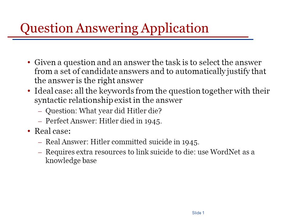 Slide 1 Question Answering Application Given a question and an answer the task is to select the answer from a set of candidate answers and to automatically justify that the answer is the right answer Ideal case: all the keywords from the question together with their syntactic relationship exist in the answer – Question: What year did Hitler die.