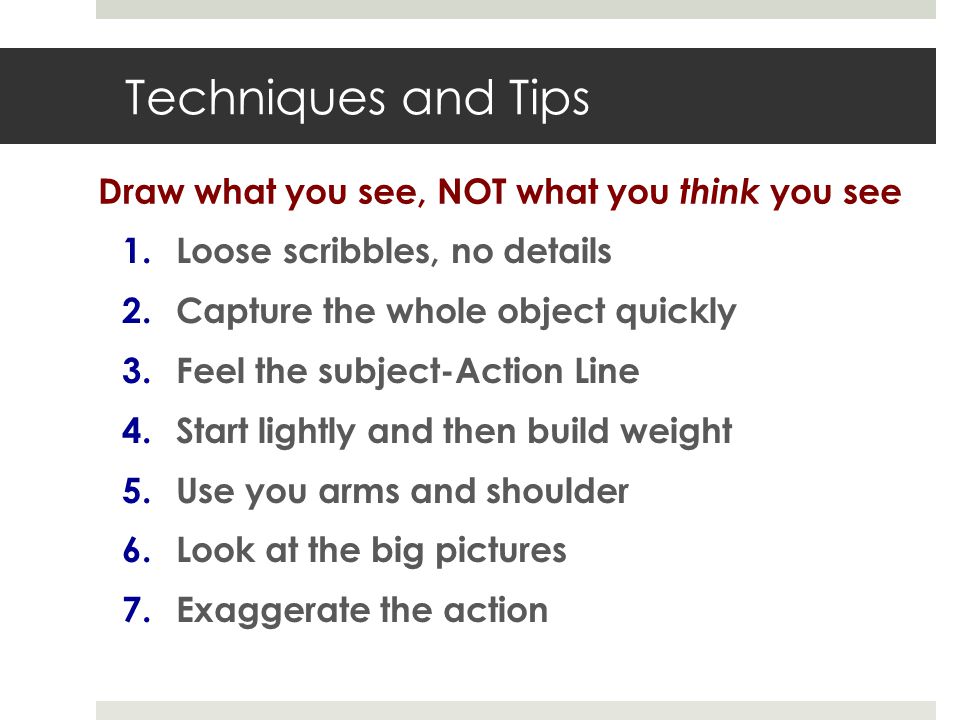 Techniques and Tips 1.Loose scribbles, no details 2.Capture the whole object quickly 3.Feel the subject-Action Line 4.Start lightly and then build weight 5.Use you arms and shoulder 6.Look at the big pictures 7.Exaggerate the action Draw what you see, NOT what you think you see