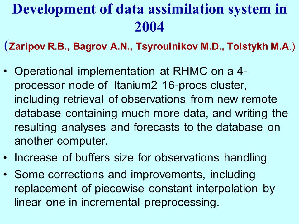 Development of data assimilation system in 2004 ( Zaripov R.B., Bagrov A.N., Tsyroulnikov M.D., Tolstykh M.A.) Operational implementation at RHMC on a 4- processor node of Itanium2 16-procs cluster, including retrieval of observations from new remote database containing much more data, and writing the resulting analyses and forecasts to the database on another computer.
