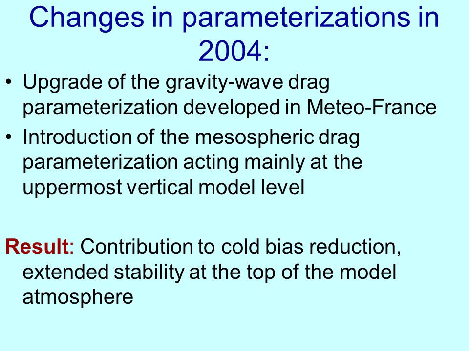 Changes in parameterizations in 2004: Upgrade of the gravity-wave drag parameterization developed in Meteo-France Introduction of the mesospheric drag parameterization acting mainly at the uppermost vertical model level Result: Contribution to cold bias reduction, extended stability at the top of the model atmosphere