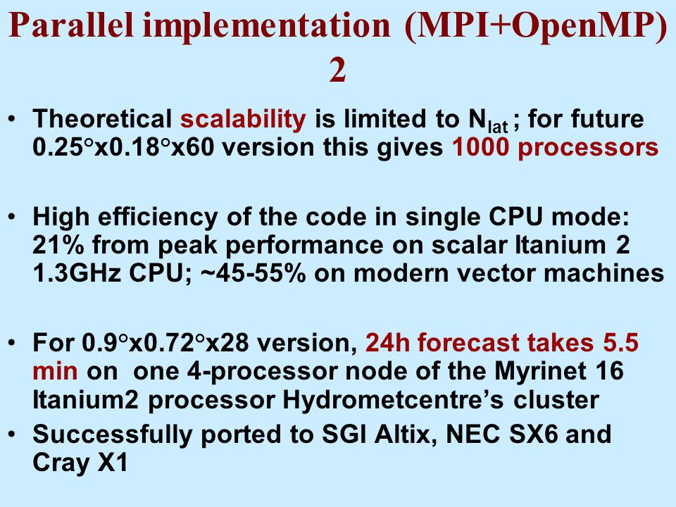 Parallel implementation (MPI+OpenMP) 2 Theoretical scalability is limited to N lat ; for future 0.25°x0.18°x60 version this gives 1000 processors High efficiency of the code in single CPU mode: 21% from peak performance on scalar Itanium 2 1.3GHz CPU; ~45-55% on modern vector machines For 0.9°x0.72°x28 version, 24h forecast takes 5.5 min on one 4-processor node of the Myrinet 16 Itanium2 processor Hydrometcentre’s cluster Successfully ported to SGI Altix, NEC SX6 and Cray X1