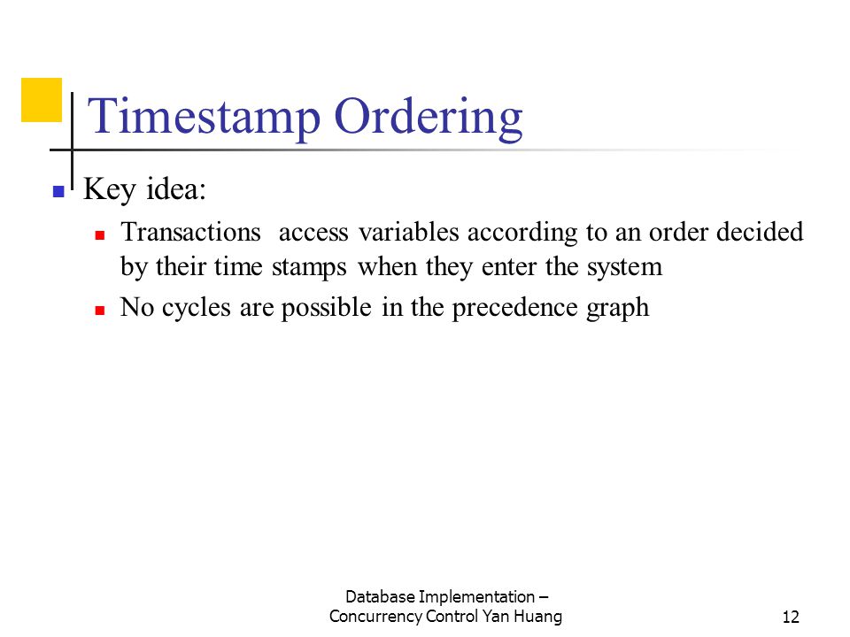 Database Implementation – Concurrency Control Yan Huang12 Timestamp Ordering Key idea: Transactions access variables according to an order decided by their time stamps when they enter the system No cycles are possible in the precedence graph