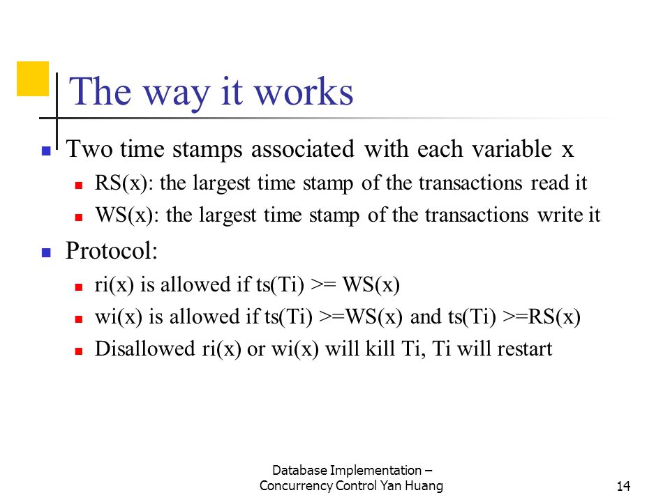 Database Implementation – Concurrency Control Yan Huang14 The way it works Two time stamps associated with each variable x RS(x): the largest time stamp of the transactions read it WS(x): the largest time stamp of the transactions write it Protocol: ri(x) is allowed if ts(Ti) >= WS(x) wi(x) is allowed if ts(Ti) >=WS(x) and ts(Ti) >=RS(x) Disallowed ri(x) or wi(x) will kill Ti, Ti will restart