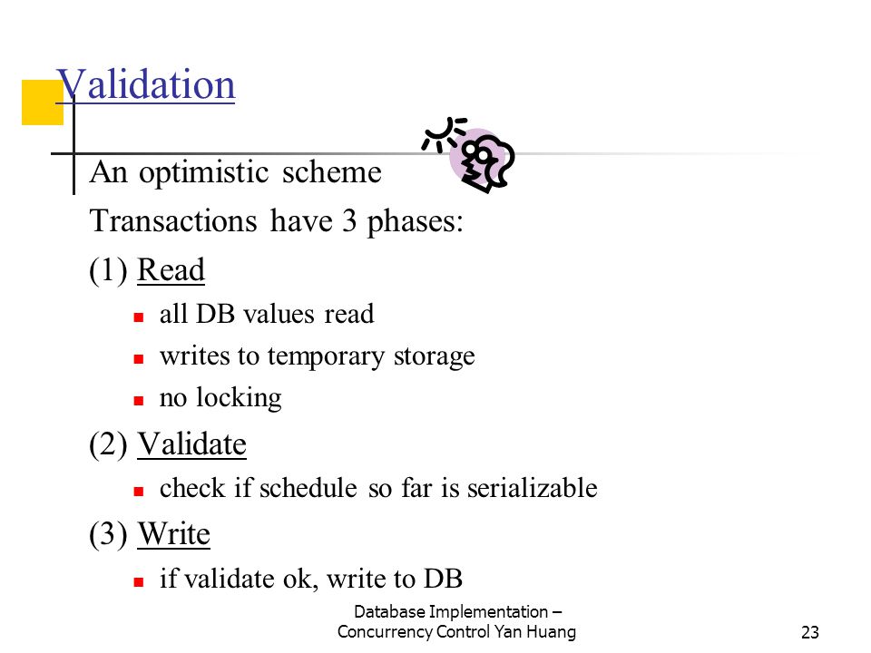 Database Implementation – Concurrency Control Yan Huang23 Validation An optimistic scheme Transactions have 3 phases: (1) Read all DB values read writes to temporary storage no locking (2) Validate check if schedule so far is serializable (3) Write if validate ok, write to DB