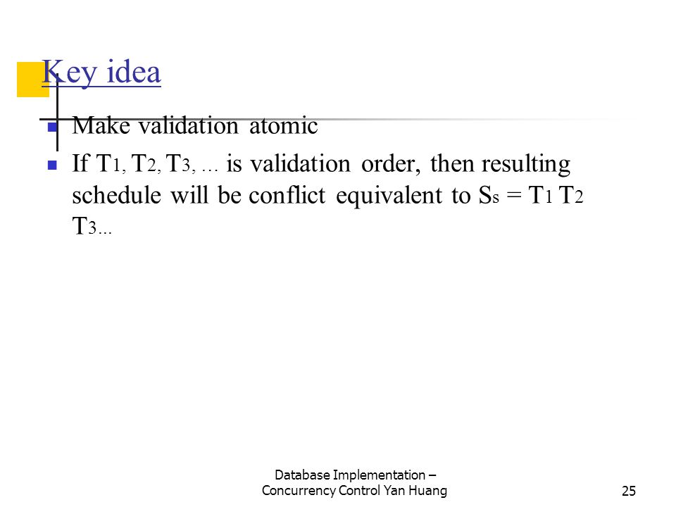 Database Implementation – Concurrency Control Yan Huang25 Key idea Make validation atomic If T 1, T 2, T 3, … is validation order, then resulting schedule will be conflict equivalent to S s = T 1 T 2 T 3...