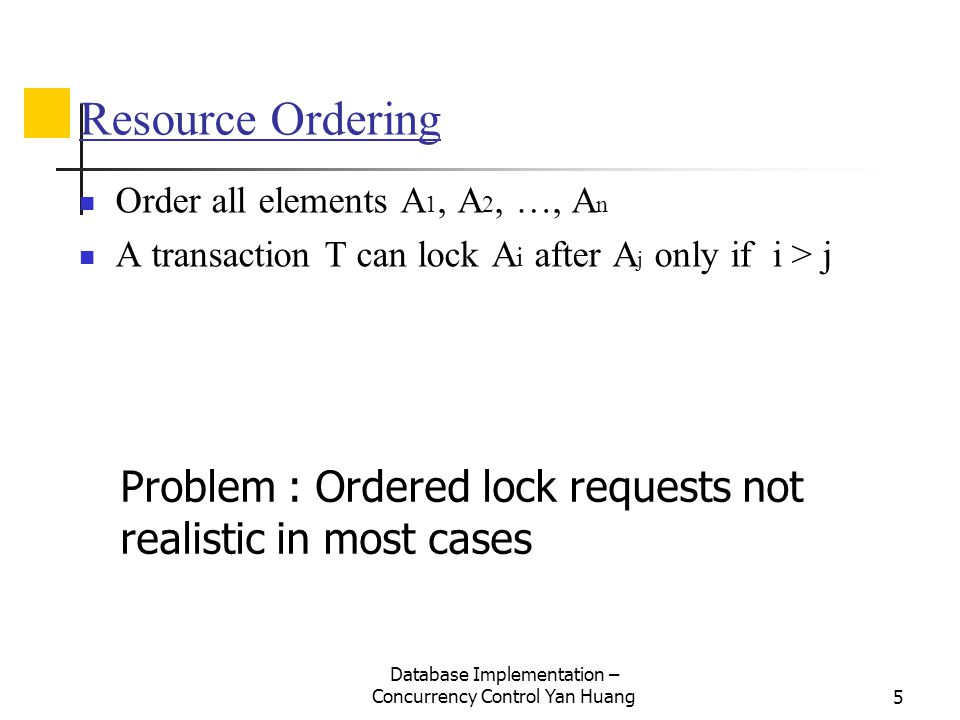 Database Implementation – Concurrency Control Yan Huang5 Resource Ordering Order all elements A 1, A 2, …, A n A transaction T can lock A i after A j only if i > j Problem : Ordered lock requests not realistic in most cases