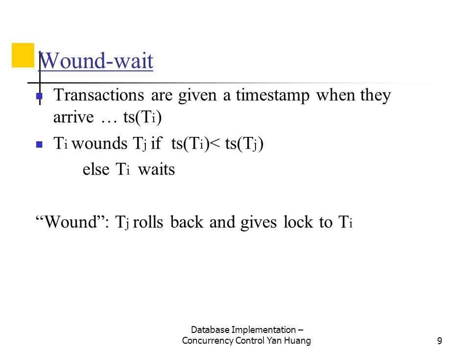 Database Implementation – Concurrency Control Yan Huang9 Wound-wait Transactions are given a timestamp when they arrive … ts(T i ) T i wounds T j if ts(T i )< ts(T j ) else T i waits Wound : T j rolls back and gives lock to T i