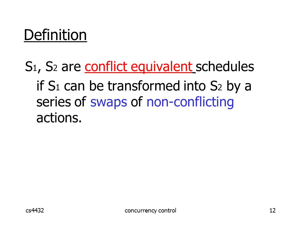cs4432concurrency control12 Definition S 1, S 2 are conflict equivalent schedules if S 1 can be transformed into S 2 by a series of swaps of non-conflicting actions.