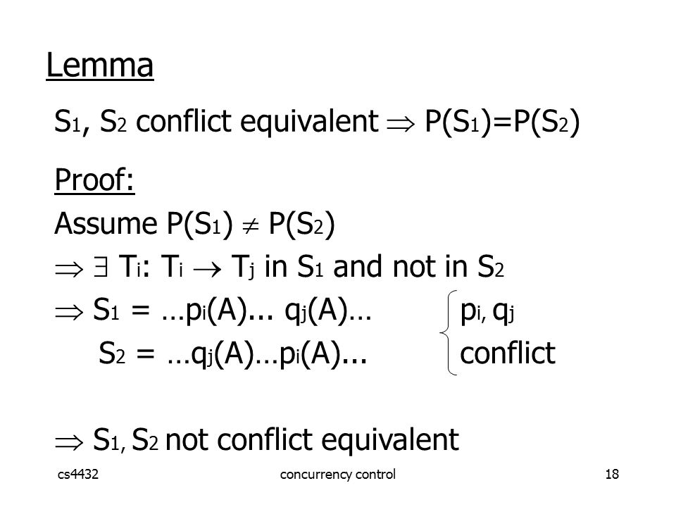 cs4432concurrency control18 Lemma S 1, S 2 conflict equivalent  P(S 1 )=P(S 2 ) Proof: Assume P(S 1 )  P(S 2 )   T i : T i  T j in S 1 and not in S 2  S 1 = …p i (A)...