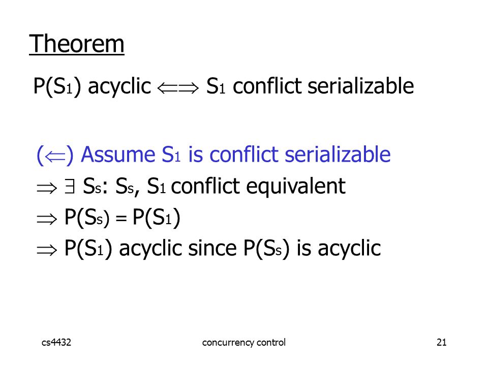 cs4432concurrency control21 Theorem P(S 1 ) acyclic  S 1 conflict serializable (  ) Assume S 1 is conflict serializable   S s : S s, S 1 conflict equivalent  P(S s ) = P(S 1 )  P(S 1 ) acyclic since P(S s ) is acyclic