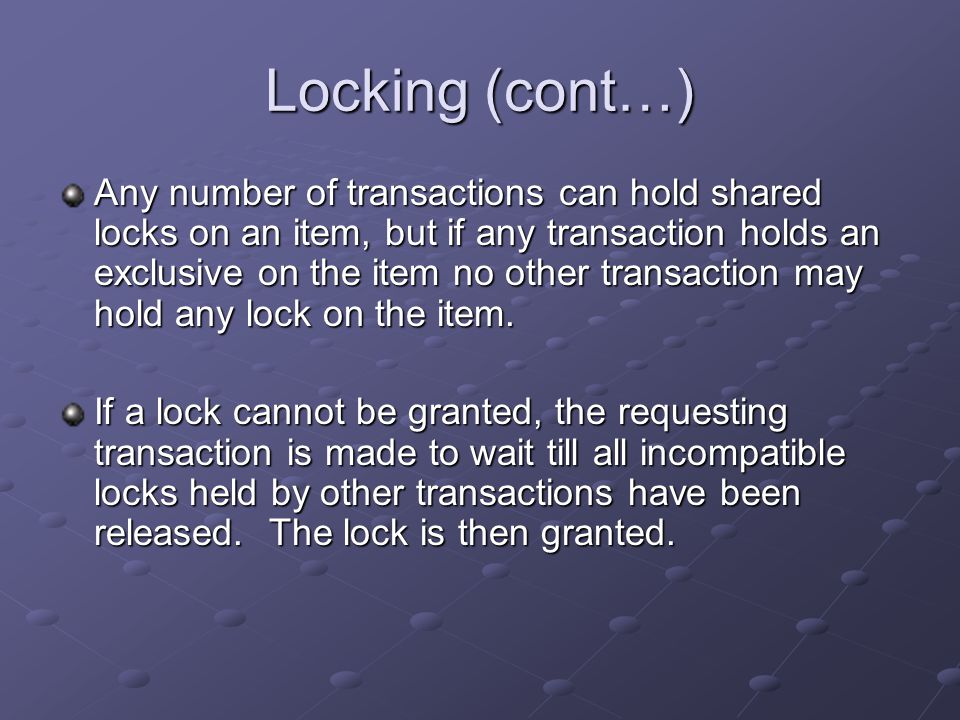 Locking (cont…) Any number of transactions can hold shared locks on an item, but if any transaction holds an exclusive on the item no other transaction may hold any lock on the item.