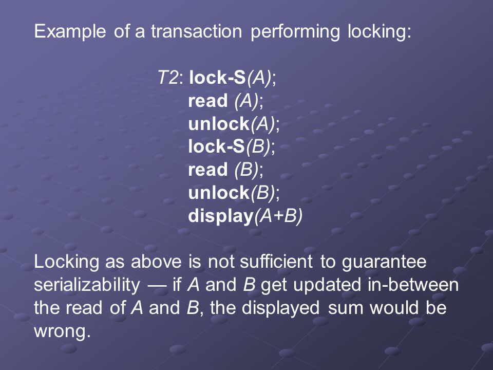 Example of a transaction performing locking: T2: lock-S(A); read (A); unlock(A); lock-S(B); read (B); unlock(B); display(A+B) Locking as above is not sufficient to guarantee serializability — if A and B get updated in-between the read of A and B, the displayed sum would be wrong.