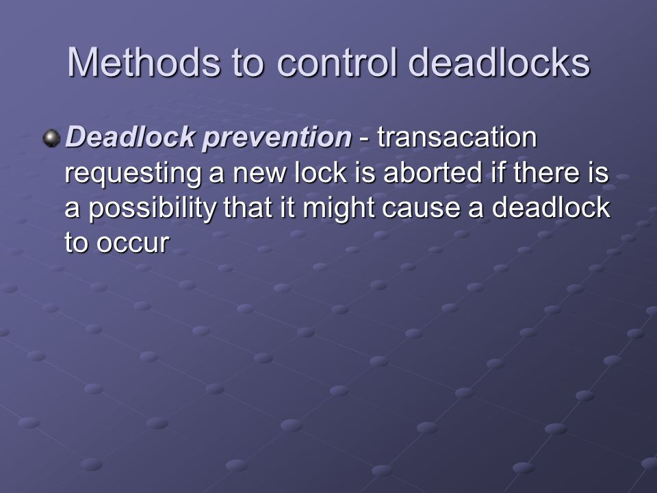 Methods to control deadlocks Deadlock prevention - transacation requesting a new lock is aborted if there is a possibility that it might cause a deadlock to occur