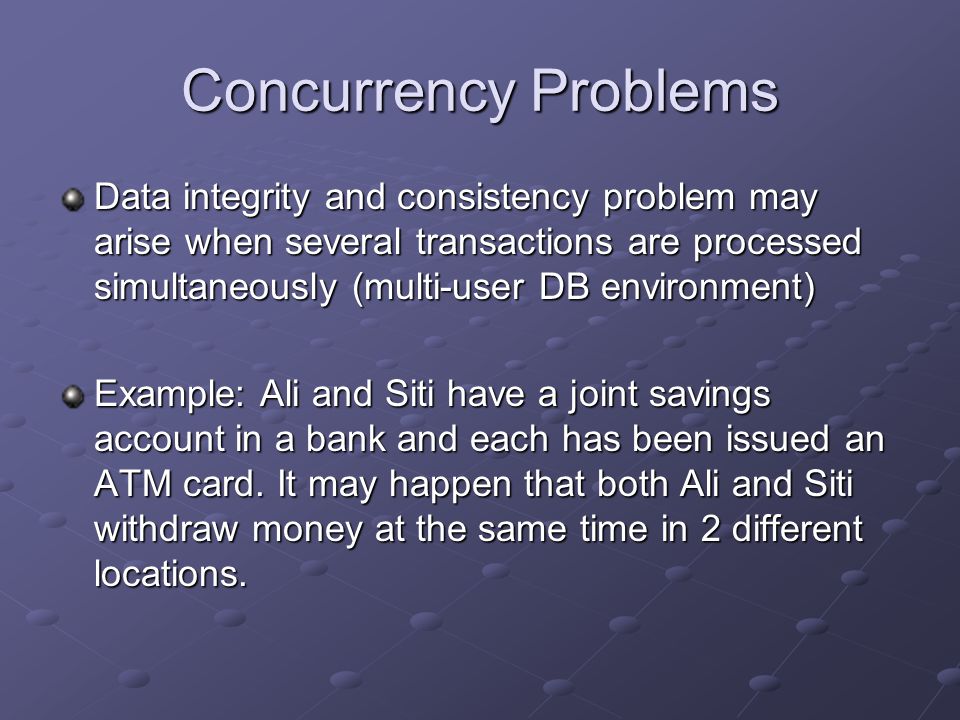 Concurrency Problems Data integrity and consistency problem may arise when several transactions are processed simultaneously (multi-user DB environment) Example: Ali and Siti have a joint savings account in a bank and each has been issued an ATM card.
