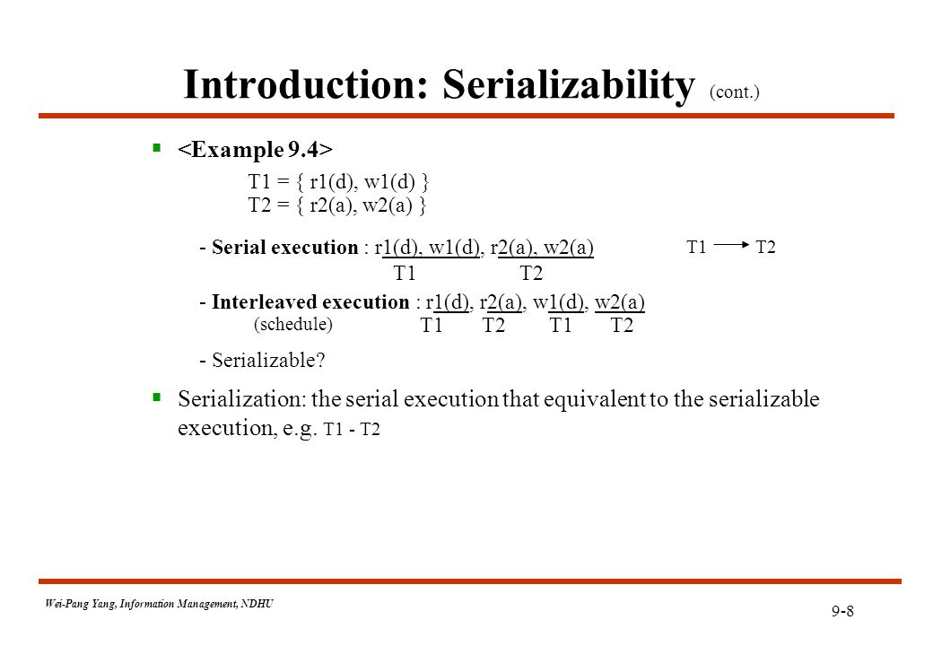 9-8 Wei-Pang Yang, Information Management, NDHU Introduction: Serializability (cont.)  T1 = { r1(d), w1(d) } T2 = { r2(a), w2(a) } - Serial execution : r1(d), w1(d), r2(a), w2(a) T1 T2 - Interleaved execution : r1(d), r2(a), w1(d), w2(a) (schedule) T1 T2 T1 T2 - Serializable.