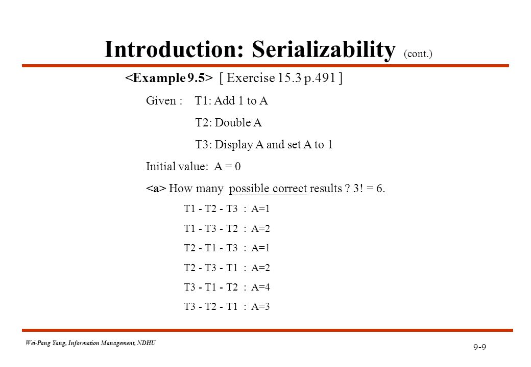 9-9 Wei-Pang Yang, Information Management, NDHU Introduction: Serializability (cont.) [ Exercise 15.3 p.491 ] Given : T1: Add 1 to A T2: Double A T3: Display A and set A to 1 Initial value: A = 0 How many possible correct results .