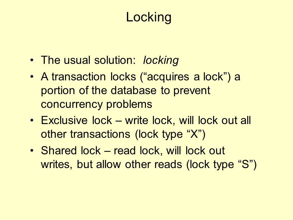 Locking The usual solution: locking A transaction locks ( acquires a lock ) a portion of the database to prevent concurrency problems Exclusive lock – write lock, will lock out all other transactions (lock type X ) Shared lock – read lock, will lock out writes, but allow other reads (lock type S )
