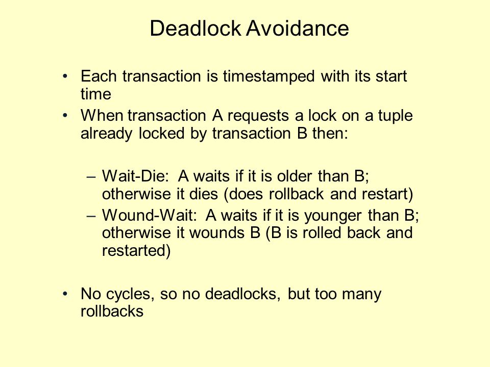 Deadlock Avoidance Each transaction is timestamped with its start time When transaction A requests a lock on a tuple already locked by transaction B then: –Wait-Die: A waits if it is older than B; otherwise it dies (does rollback and restart) –Wound-Wait: A waits if it is younger than B; otherwise it wounds B (B is rolled back and restarted) No cycles, so no deadlocks, but too many rollbacks