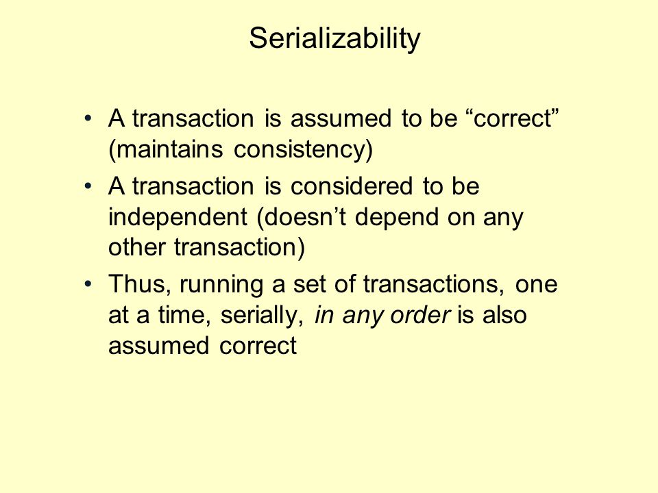 Serializability A transaction is assumed to be correct (maintains consistency) A transaction is considered to be independent (doesn’t depend on any other transaction) Thus, running a set of transactions, one at a time, serially, in any order is also assumed correct