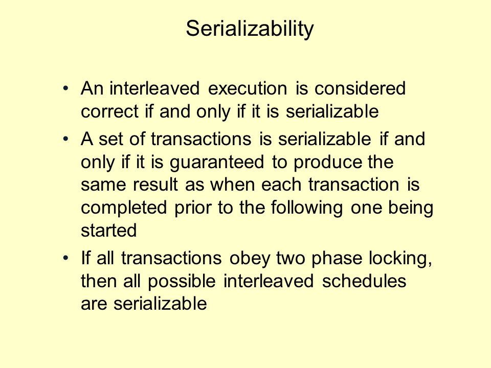 Serializability An interleaved execution is considered correct if and only if it is serializable A set of transactions is serializable if and only if it is guaranteed to produce the same result as when each transaction is completed prior to the following one being started If all transactions obey two phase locking, then all possible interleaved schedules are serializable