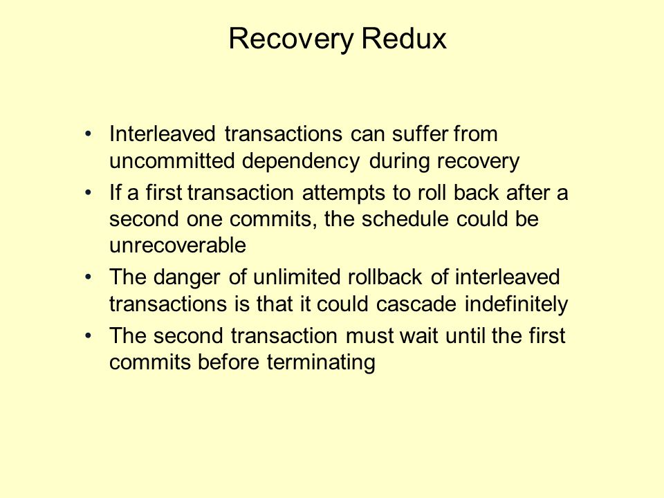 Recovery Redux Interleaved transactions can suffer from uncommitted dependency during recovery If a first transaction attempts to roll back after a second one commits, the schedule could be unrecoverable The danger of unlimited rollback of interleaved transactions is that it could cascade indefinitely The second transaction must wait until the first commits before terminating