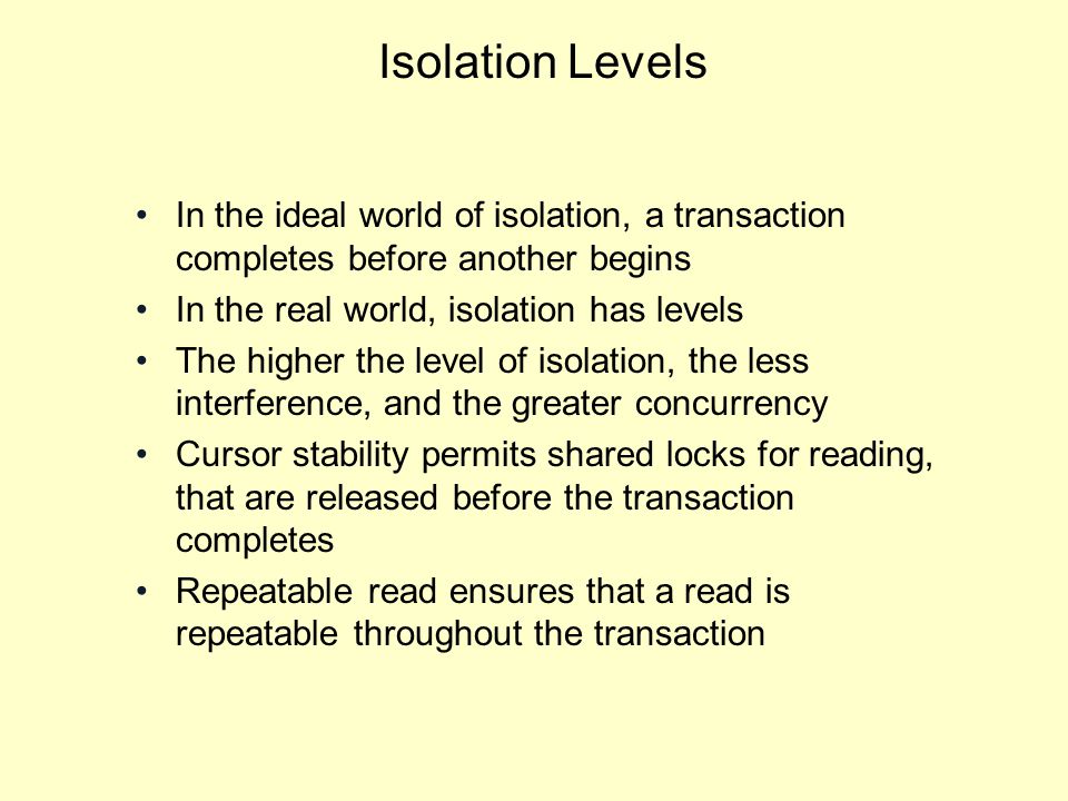 Isolation Levels In the ideal world of isolation, a transaction completes before another begins In the real world, isolation has levels The higher the level of isolation, the less interference, and the greater concurrency Cursor stability permits shared locks for reading, that are released before the transaction completes Repeatable read ensures that a read is repeatable throughout the transaction