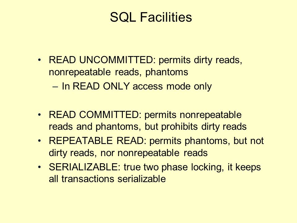 SQL Facilities READ UNCOMMITTED: permits dirty reads, nonrepeatable reads, phantoms –In READ ONLY access mode only READ COMMITTED: permits nonrepeatable reads and phantoms, but prohibits dirty reads REPEATABLE READ: permits phantoms, but not dirty reads, nor nonrepeatable reads SERIALIZABLE: true two phase locking, it keeps all transactions serializable