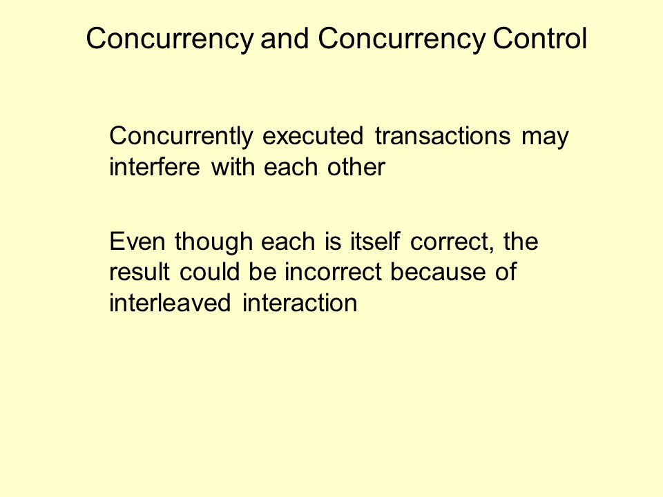 Concurrency and Concurrency Control Concurrently executed transactions may interfere with each other Even though each is itself correct, the result could be incorrect because of interleaved interaction